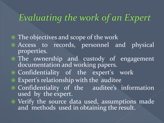  The objectives and scope of the work
 Access to records, personnel and physical
properties.
 The ownership and custody of engagement
documentation and working papers.
 Confidentiality of the expert's work
 Expert’s relationship with the auditee
 Confidentiality of the auditee’s information
used by the expert.
 Verify the source data used, assumptions made
and methods used in obtaining the result.
 