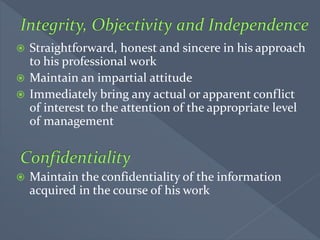  Straightforward, honest and sincere in his approach
to his professional work
 Maintain an impartial attitude
 Immediately bring any actual or apparent conflict
of interest to the attention of the appropriate level
of management
 Maintain the confidentiality of the information
acquired in the course of his work
 