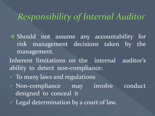  Should not assume any accountability for
risk management decisions taken by the
management.
Inherent limitations on the internal auditor’s
ability to detect non-compliance:
 To many laws and regulations
 Non-compliance may involve conduct
designed to conceal it
 Legal determination by a court of law.
 
