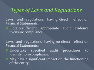 Laws and regulations having direct effect on
Financial Statements:
 Obtain sufficient appropriate audit evidence
to ensure compliance.
Laws and regulations having no direct effect on
Financial Statements:
 Undertake specified audit procedures to
identify non-compliance.
 May have a significant impact on the functioning
of the entity.
 