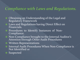  Obtaining an Understanding of the Legal and
Regulatory Framework
 Laws and Regulations having Direct Effect on
Financials.
 Procedures to Identify Instances of Non-
Compliance.
 Non-Compliance brought to the Internal Auditor’s
Attention through Other Audit Procedures
 Written Representations
 Internal Audit Procedures When Non-Compliance is
Not Identified or
 Suspected
 