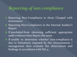  Reporting Non-Compliance to those Charged with
Governance
 Reporting Non-Compliance in the Internal Auditor’s
Report
 If precluded from obtaining sufficient appropriate
audit evidence then Report the same.
 If unable to determine whether non-compliance is
due to limitations imposed by the circumstances /
management then evaluate the observations and
findings in accordance with SIA 4.
 