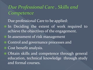 Due professional Care to be applied:
 In Deciding the extent of work required to
achieve the objectives of the engagement.
 In assessment of risk management
 Control and governance processes and
 Cost benefit analysis.
 Obtain skills and competence through general
education, technical knowledge through study
and formal courses.
 