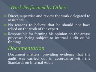  Direct, supervise and review the work delegated to
assistants.
 No reasons to believe that he should not have
relied on the work of the expert
 Responsible for forming his opinion on the areas/
processes being subject to internal audit or his
findings.
Document matters, providing evidence that the
audit was carried out in accordance with the
Standards on Internal Audit
 