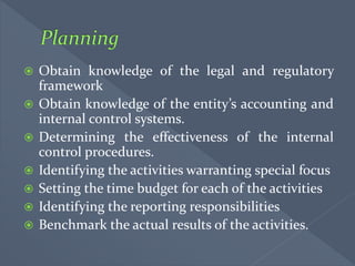  Obtain knowledge of the legal and regulatory
framework
 Obtain knowledge of the entity’s accounting and
internal control systems.
 Determining the effectiveness of the internal
control procedures.
 Identifying the activities warranting special focus
 Setting the time budget for each of the activities
 Identifying the reporting responsibilities
 Benchmark the actual results of the activities.
 