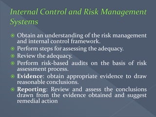  Obtain an understanding of the risk management
and internal control framework.
 Perform steps for assessing the adequacy.
 Review the adequacy.
 Perform risk-based audits on the basis of risk
assessment process.
 Evidence: obtain appropriate evidence to draw
reasonable conclusions.
 Reporting: Review and assess the conclusions
drawn from the evidence obtained and suggest
remedial action
 
