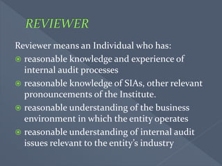 Reviewer means an Individual who has:
 reasonable knowledge and experience of
internal audit processes
 reasonable knowledge of SIAs, other relevant
pronouncements of the Institute.
 reasonable understanding of the business
environment in which the entity operates
 reasonable understanding of internal audit
issues relevant to the entity’s industry
 