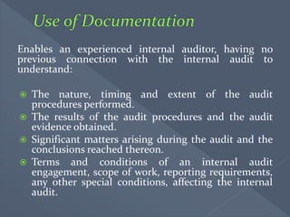 Enables an experienced internal auditor, having no
previous connection with the internal audit to
understand:
 The nature, timing and extent of the audit
procedures performed.
 The results of the audit procedures and the audit
evidence obtained.
 Significant matters arising during the audit and the
conclusions reached thereon.
 Terms and conditions of an internal audit
engagement, scope of work, reporting requirements,
any other special conditions, affecting the internal
audit.
 