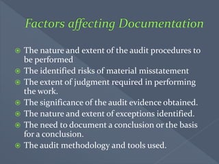  The nature and extent of the audit procedures to
be performed
 The identified risks of material misstatement
 The extent of judgment required in performing
the work.
 The significance of the audit evidence obtained.
 The nature and extent of exceptions identified.
 The need to document a conclusion or the basis
for a conclusion.
 The audit methodology and tools used.
 