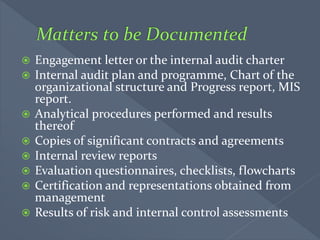  Engagement letter or the internal audit charter
 Internal audit plan and programme, Chart of the
organizational structure and Progress report, MIS
report.
 Analytical procedures performed and results
thereof
 Copies of significant contracts and agreements
 Internal review reports
 Evaluation questionnaires, checklists, flowcharts
 Certification and representations obtained from
management
 Results of risk and internal control assessments
 