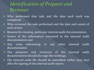  Who performed that task and the date such work was
completed.
 Who reviewed the task performed and the date and extent of
such review.
 Reasons for creating particular internal audit documentation.
 Source of the information contained in the internal audit
documentation and
 Any cross referencing to any other internal audit
documentation
 The preparers and reviewers of the internal audit
documentation should also sign the workings.
 The internal audit file should be assembled within sixty days
after the signing of the internal audit report.
 