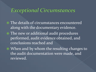  The details of circumstances encountered
along with the documentary evidence.
 The new or additional audit procedures
performed, audit evidence obtained, and
conclusions reached and
 When and by whom the resulting changes to
the audit documentation were made, and
reviewed.
 