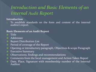 Introduction
o To establish standards on the form and content of the internal
auditor’s report.
Basic Elements of an Audit Report
 Title
 Addressee
 Report Distribution List
 Period of coverage of the Report
 Opening or introductory paragraph, Objectives & scope Paragraph
 Executive Summary
 Observations, findings and recommendations
 Comments from the local management and Action Taken Report
 Date, Place, Signature with membership number of the Internal
Auditor.
 