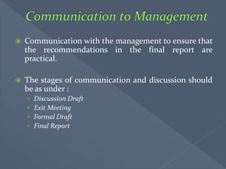  Communication with the management to ensure that
the recommendations in the final report are
practical.
 The stages of communication and discussion should
be as under :
› Discussion Draft
› Exit Meeting
› Formal Draft
› Final Report
 