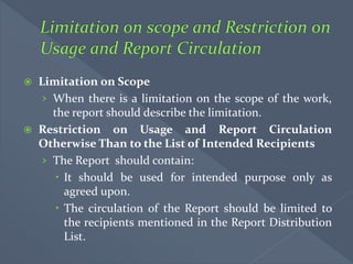  Limitation on Scope
› When there is a limitation on the scope of the work,
the report should describe the limitation.
 Restriction on Usage and Report Circulation
Otherwise Than to the List of Intended Recipients
› The Report should contain:
 It should be used for intended purpose only as
agreed upon.
 The circulation of the Report should be limited to
the recipients mentioned in the Report Distribution
List.
 