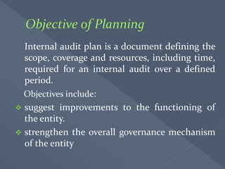 Internal audit plan is a document defining the
scope, coverage and resources, including time,
required for an internal audit over a defined
period.
Objectives include:
 suggest improvements to the functioning of
the entity.
 strengthen the overall governance mechanism
of the entity
 