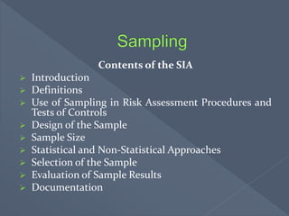 Contents of the SIA
 Introduction
 Definitions
 Use of Sampling in Risk Assessment Procedures and
Tests of Controls
 Design of the Sample
 Sample Size
 Statistical and Non-Statistical Approaches
 Selection of the Sample
 Evaluation of Sample Results
 Documentation
 