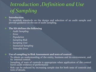  Introduction
To establish standards on the design and selection of an audit sample and
provide guidance on the use of audit sampling.
 The SIA defines the following
› Audit Sampling
› Error
› Population
› Sampling Risk
› Sampling Unit
› Statistical Sampling
› Tolerable Error
 Use of sampling in Risk Assessment and tests of control
 To obtain an understanding of the entity, business and its environment, and
its internal control.
 Sampling of tests of controls is appropriate when application of the control
leaves audit evidence of performance
 Risk can be reduced by increasing sample size for both tests of controls and
tests of details.
 