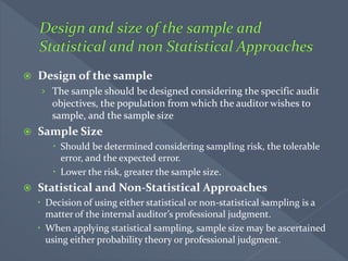  Design of the sample
› The sample should be designed considering the specific audit
objectives, the population from which the auditor wishes to
sample, and the sample size
 Sample Size
 Should be determined considering sampling risk, the tolerable
error, and the expected error.
 Lower the risk, greater the sample size.
 Statistical and Non-Statistical Approaches
 Decision of using either statistical or non-statistical sampling is a
matter of the internal auditor’s professional judgment.
 When applying statistical sampling, sample size may be ascertained
using either probability theory or professional judgment.
 