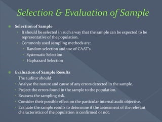  Selection of Sample
› It should be selected in such a way that the sample can be expected to be
representative of the population.
› Commonly used sampling methods are:
 Random selection and use of CAAT’s
 Systematic Selection
 Haphazard Selection
 Evaluation of Sample Results
The auditor should:
 Analyse the nature and cause of any errors detected in the sample.
 Project the errors found in the sample to the population.
 Reassess the sampling risk.
 Consider their possible effect on the particular internal audit objective.
 Evaluate the sample results to determine if the assessment of the relevant
characteristics of the population is confirmed or not.
 