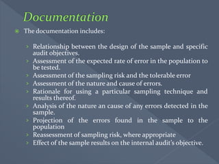 The documentation includes:
› Relationship between the design of the sample and specific
audit objectives.
› Assessment of the expected rate of error in the population to
be tested.
› Assessment of the sampling risk and the tolerable error
› Assessment of the nature and cause of errors.
› Rationale for using a particular sampling technique and
results thereof.
› Analysis of the nature an cause of any errors detected in the
sample.
› Projection of the errors found in the sample to the
population
› Reassessment of sampling risk, where appropriate
› Effect of the sample results on the internal audit’s objective.
 