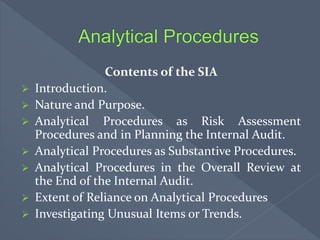 Contents of the SIA
 Introduction.
 Nature and Purpose.
 Analytical Procedures as Risk Assessment
Procedures and in Planning the Internal Audit.
 Analytical Procedures as Substantive Procedures.
 Analytical Procedures in the Overall Review at
the End of the Internal Audit.
 Extent of Reliance on Analytical Procedures
 Investigating Unusual Items or Trends.
 