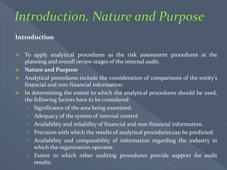 Introduction
 To apply analytical procedures as the risk assessment procedures at the
planning and overall review stages of the internal audit.
 Nature and Purpose
 Analytical procedures include the consideration of comparisons of the entity's
financial and non-financial information.
 In determining the extent to which the analytical procedures should be used,
the following factors have to be considered
› Significance of the area being examined.
› Adequacy of the system of internal control.
› Availability and reliability of financial and non-financial information.
› Precision with which the results of analytical procedures can be predicted.
› Availability and comparability of information regarding the industry in
which the organization operates.
› Extent to which other auditing procedures provide support for audit
results.
 