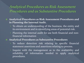  Analytical Procedures as Risk Assessment Procedures and
in Planning the Internal Audit.
› To obtain an understanding of the business, the entity and
its environment and in identifying areas of potential risk.
› Planning the internal audit for use both financial and non-
financial information
 Analytical Procedures as Substantive Procedures
› To reduce detection risk relating to specific financial
statement assertions and assertions relating to process.
› Inquire with the management as to the availability and
reliability of information needed to apply analytical
procedures.
 
