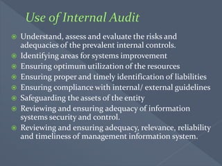  Understand, assess and evaluate the risks and
adequacies of the prevalent internal controls.
 Identifying areas for systems improvement
 Ensuring optimum utilization of the resources
 Ensuring proper and timely identification of liabilities
 Ensuring compliance with internal/ external guidelines
 Safeguarding the assets of the entity
 Reviewing and ensuring adequacy of information
systems security and control.
 Reviewing and ensuring adequacy, relevance, reliability
and timeliness of management information system.
 