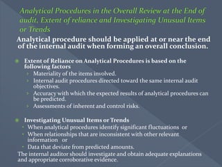 Analytical procedure should be applied at or near the end
of the internal audit when forming an overall conclusion.
 Extent of Reliance on Analytical Procedures is based on the
following factors
› Materiality of the items involved.
› Internal audit procedures directed toward the same internal audit
objectives.
› Accuracy with which the expected results of analytical procedures can
be predicted.
› Assessments of inherent and control risks.
 Investigating Unusual Items or Trends
 When analytical procedures identify significant fluctuations or
 When relationships that are inconsistent with other relevant
information or
 Data that deviate from predicted amounts.
The internal auditor should investigate and obtain adequate explanations
and appropriate corroborative evidence.
 