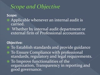 Scope:
 Applicable whenever an internal audit is
carried.
 Whether by internal audit department or
external firm of Professional accountants.
Objective:
 To Establish standards and provide guidance
 To Ensure Compliance with professional
standards, regulatory and legal requirements.
 To Improve functionalities of the
organization, Transparency in reporting and
good governance.
 
