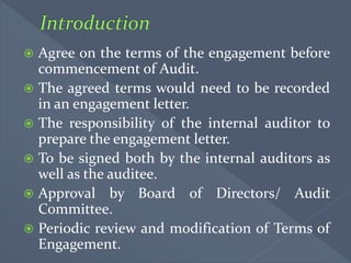  Agree on the terms of the engagement before
commencement of Audit.
 The agreed terms would need to be recorded
in an engagement letter.
 The responsibility of the internal auditor to
prepare the engagement letter.
 To be signed both by the internal auditors as
well as the auditee.
 Approval by Board of Directors/ Audit
Committee.
 Periodic review and modification of Terms of
Engagement.
 