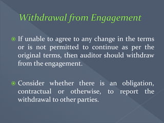  If unable to agree to any change in the terms
or is not permitted to continue as per the
original terms, then auditor should withdraw
from the engagement.
 Consider whether there is an obligation,
contractual or otherwise, to report the
withdrawal to other parties.
 