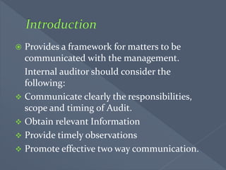  Provides a framework for matters to be
communicated with the management.
Internal auditor should consider the
following:
 Communicate clearly the responsibilities,
scope and timing of Audit.
 Obtain relevant Information
 Provide timely observations
 Promote effective two way communication.
 