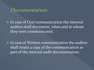  In case of Oral communication the internal
auditor shall document, when and to whom
they were communicated.
 In case of Written communication the auditor
shall retain a copy of the communication as
part of the internal audit documentation.
 