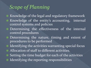  Knowledge of the legal and regulatory framework
 Knowledge of the entity’s accounting, internal
control systems and policies
 Determining the effectiveness of the internal
control procedures
 Determining the nature, timing and extent of
procedures to be performed
 Identifying the activities warranting special focus
 Allocation of staff to different activities.
 Setting the time budget for each of the activities
 Identifying the reporting responsibilities
 
