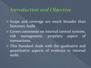  Scope and coverage are much broader than
Statutory Audit.
 Covers comments on internal control systems,
risk management, propriety aspect of
transactions.
 This Standard deals with the qualitative and
quantitative aspects of evidence in internal
audit.
 