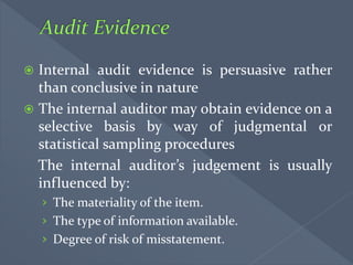  Internal audit evidence is persuasive rather
than conclusive in nature
 The internal auditor may obtain evidence on a
selective basis by way of judgmental or
statistical sampling procedures
The internal auditor’s judgement is usually
influenced by:
› The materiality of the item.
› The type of information available.
› Degree of risk of misstatement.
 