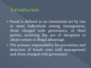  Fraud is defined as an intentional act by one
or more individuals among management,
those charged with governance, or third
parties, involving the use of deception to
obtain unjust or illegal advantage.
 The primary responsibility for prevention and
detection of frauds rests with management
and those charged with governance
 