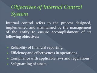 Internal control refers to the process designed,
implemented and maintained by the management
of the entity to ensure accomplishment of its
following objectives:
 Reliability of financial reporting.
 Efficiency and effectiveness in operations.
 Compliance with applicable laws and regulations.
 Safeguarding of assets.
 