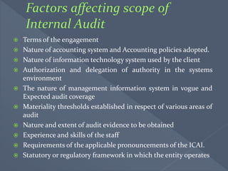  Terms of the engagement
 Nature of accounting system and Accounting policies adopted.
 Nature of information technology system used by the client
 Authorization and delegation of authority in the systems
environment
 The nature of management information system in vogue and
Expected audit coverage
 Materiality thresholds established in respect of various areas of
audit
 Nature and extent of audit evidence to be obtained
 Experience and skills of the staff
 Requirements of the applicable pronouncements of the ICAI.
 Statutory or regulatory framework in which the entity operates
 