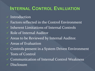  Introduction
 Factors reflected in the Control Environment
 Inherent Limitations of Internal Controls
 Role of Internal Auditor
 Areas to be Reviewed by Internal Auditor.
 Areas of Evaluation
 Controls present in a System Driven Environment
 Tests of Control
 Communication of Internal Control Weakness
 Disclosure
 