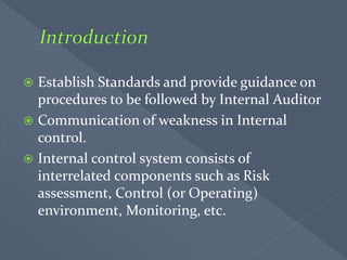  Establish Standards and provide guidance on
procedures to be followed by Internal Auditor
 Communication of weakness in Internal
control.
 Internal control system consists of
interrelated components such as Risk
assessment, Control (or Operating)
environment, Monitoring, etc.
 