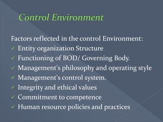 Factors reflected in the control Environment:
 Entity organization Structure
 Functioning of BOD/ Governing Body.
 Management's philosophy and operating style
 Management's control system.
 Integrity and ethical values
 Commitment to competence
 Human resource policies and practices
 