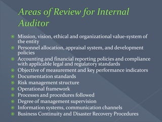  Mission, vision, ethical and organizational value-system of
the entity
 Personnel allocation, appraisal system, and development
policies
 Accounting and financial reporting policies and compliance
with applicable legal and regulatory standards
 Objective of measurement and key performance indicators
 Documentation standards
 Risk management structure
 Operational framework
 Processes and procedures followed
 Degree of management supervision
 Information systems, communication channels
 Business Continuity and Disaster Recovery Procedures
 
