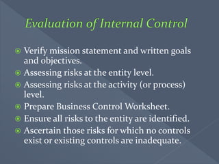  Verify mission statement and written goals
and objectives.
 Assessing risks at the entity level.
 Assessing risks at the activity (or process)
level.
 Prepare Business Control Worksheet.
 Ensure all risks to the entity are identified.
 Ascertain those risks for which no controls
exist or existing controls are inadequate.
 