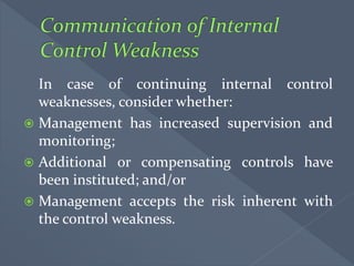 In case of continuing internal control
weaknesses, consider whether:
 Management has increased supervision and
monitoring;
 Additional or compensating controls have
been instituted; and/or
 Management accepts the risk inherent with
the control weakness.
 