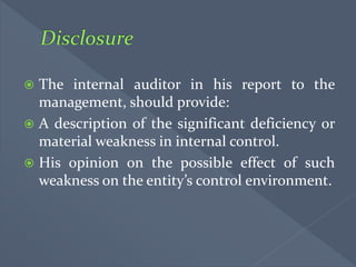  The internal auditor in his report to the
management, should provide:
 A description of the significant deficiency or
material weakness in internal control.
 His opinion on the possible effect of such
weakness on the entity’s control environment.
 