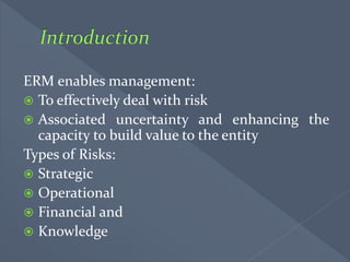 ERM enables management:
 To effectively deal with risk
 Associated uncertainty and enhancing the
capacity to build value to the entity
Types of Risks:
 Strategic
 Operational
 Financial and
 Knowledge
 