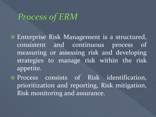  Enterprise Risk Management is a structured,
consistent and continuous process of
measuring or assessing risk and developing
strategies to manage risk within the risk
appetite.
 Process consists of Risk identification,
prioritization and reporting, Risk mitigation,
Risk monitoring and assurance.
 
